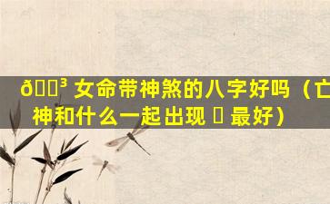 🌳 女命带神煞的八字好吗（亡神和什么一起出现 ☘ 最好）